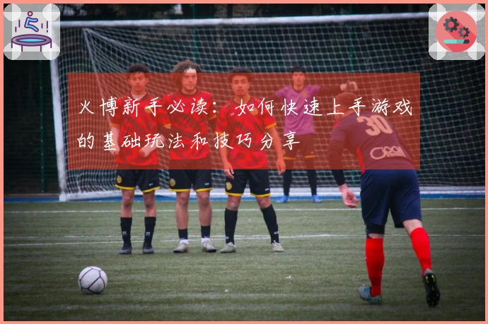 火博新手必读：如何快速上手游戏的基础玩法和技巧分享